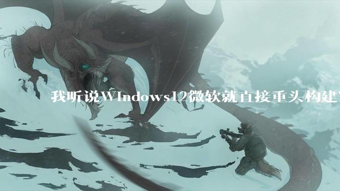 我听说Windows12微软就直接重头构建Windows了，就直接重构Win内核了，到底是不是真的?
